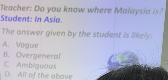 Teacher: Do you know where Malaysia is?
Student: In Asia.
The answer given by the student is likely:
A. Vague
B. Overgeneral
C. Ambiguous
D. All of the above