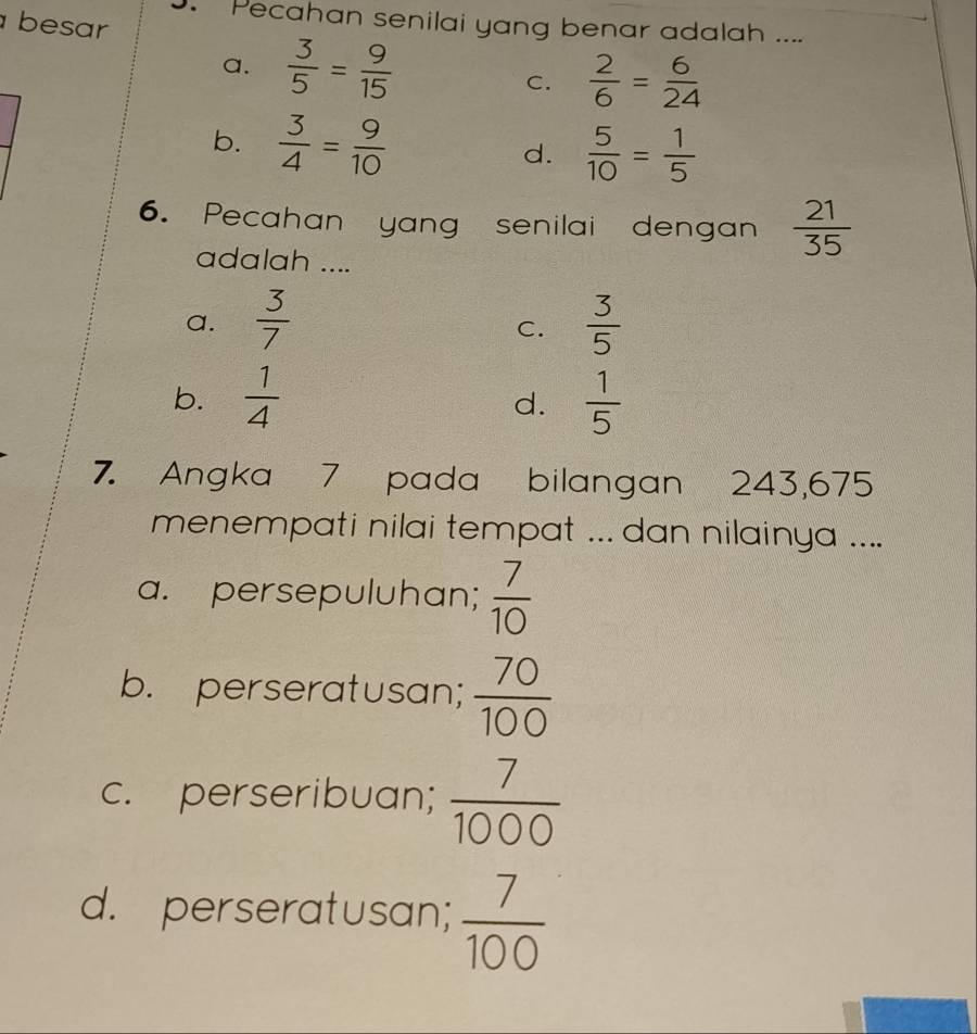 besar
. Pecahan senilai yang benar adalah ....
a.  3/5 = 9/15 
C.  2/6 = 6/24 
b.  3/4 = 9/10  d.  5/10 = 1/5 
6. Pecahan yang senilai dengan  21/35 
adalah ....
a.  3/7   3/5 
C.
b.  1/4   1/5 
d.
7. Angka 7 pada bilangan 243, 675
menempati nilai tempat ... dan nilainya ....
a. persepuluhan;  7/10 
b. perseratusan;  70/100 
c. perseribuan;  7/1000 
d. perseratusan;  7/100 