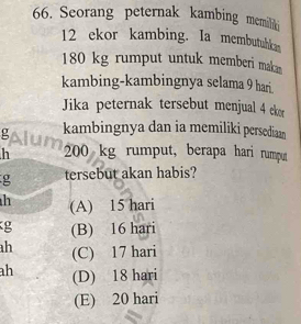 Seorang peternak kambing memilik
12 ekor kambing. Ia membutuhkan
180 kg rumput untuk memberi maka
kambing-kambingnya selama 9 hari.
Jika peternak tersebut menjual 4 ekor
g kambingnya dan ia memiliki persediaan
h 200 kg rumput, berapa hari rumput
g tersebut akan habis?
h (A) 15 hari
g (B) 16 hari
h (C) 17 hari
ah (D) 18 hari
(E) 20 hari