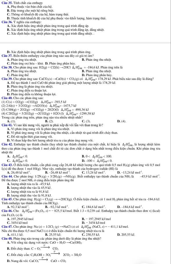 Câu 35, Tính chất của enthapy
A. Phụ thuộc vào bản chất của hệ.
B. Đặc trưng cho một hệ riêng biệt.
C. Thông số khuốch độ của hệ, hàm trạng thái.
D. Thuộc tính khuếch đô của hệ phu thuộc vào khổi lương, hàm trang thái.
Câu 36, Ý nghĩa của enthapy:
A. Xác định hiệu ứng nhiệt phản ứng trong quá trình đẳng áp,
B. Xác định hiệu ứng nhiệt phản ứng trong quá trình đăng áp, đăng nhiệt.
C. Xác định hiệu ứng nhiệt phản ứng trong quá trình đãng nhiệt. .
D. Xác định hiệu ứng nhiệt phản ứng trong quá trình phản ứng.
Câu 37. Biển thiên enthalpy của phân ứng nào sau đây có giá trị âm?
A. Phản ứng tỏa nhiệt B Phản ứng thu nhiệt
C. Phản ứng oxi hóa - khử. D. Phản ứng phân hủy.
Câu 38. Cho phản ứng sau: H2(g)+Cl2(k)to 2HCl △ _rH_(298)^o=-184.6kJ J. Phân ứng trên là
A. Phản ứng tôa nhiệt B. Phản ứng thu nhiệt.
C. Phản ứng thể D. Phân ứng phân hủy.
Câu 39. Cho phản ứng sau: CaCO_3(s)to CaO(s)+CO_2(g) có △ _rH_(298)^o=178,29kJ J. Phát biểu nào sau đây là đúng?
A. Để tạo thành 1 mol CaO thì phản ứng giải phóng một lượng nhiệt là 178,29 kJ.
B Phản ứng là phản ứng tỏa nhiệt
C. Phản ứng diễn ra thuận lợi.
D. Phản ứng diễn ra không thuận lợi.
Câu 40, Cho các phản ứng sau:
(1) C(s)+O2(g)to CO2(g)△ _rH_(298)^o=-393.5kJ
(2) 2Al(s)+3/2O2(g)to Al2O3(s)△ _rH_(298)^o=-1675.7kJ
(3) CH4(g)+2O2(g)to CO2(g)+2H2O(l)△ _rH_(298)^o=-890.36kJ
(4) C2H2(g)+5/2O2(g)to 2CO2(g)+H2O(l)△ _rH_(298)^0=-1299.58kJ
Trong các phản ứng trên, phản ứng nào tỏa nhiều nhiệt nhất? C. (3). D. (4).
A. (1). B. (2).
Câu 41. Vi sao khi nung vôi, người ta phải xếp đá vôi lẫn với than trong lò?
A. Vì phân ứng nung vôi là phân ứng tỏa nhiệt,
B. Vì phải ứng nung vôi là phản ứng thu nhiệt, cần nhiệt từ quá trình đốt cháy than
C. Để rút ngắn thời gian nung vôi.
D. Vì than hấp thu bớt lượng nhiệt tòa ra của phản ứng nung vôi.
Câu 42. Enthalpy tạo thành chuẩn (hay nhiệt tạo thành chuẩn) của một chất, kí hiệu là Δ H2, là lượng nhiệt kèm
theo của phản ứng tạo thành 1 mol chất đó từ các đơn chất ở dạng bền nhất trong điều kiện chuẩn. Khi phản ứng tỏa
nhiệt thì
A. △ _fH_(298)^o<0. B. 0 <100.
C. △ _fH_(298)^o>0. D. -100 <0.
Câu 43. Ở điều kiện chuẩn, cần phải cung cấp 26,48 kJ nhiệt lượng cho quá trình 0,5 mol H_2(g) phản ứng với 0,5 mol
H(s) đề thu được 1 mol HI(g). Như vậy, enthalpy tạo thành của hydrogen iodide (HI) 1
26.48kJmol^(-1). B. -26.48kJmol^(-1). C. 13.24kJmol^(-1). D -13.24kJmol^(-1).
Câu 44, Cho phản ứng: 1/2N_2(g)+3/2H_2(g)to NH_3(g). Biết enthalpy tao thành chuẩn của NH
Đề thu được 2 mol NH; ở cùng điều kiện phản ứng thì  là -45,9kJmol^(-1).
A. lượng nhiệt tỏa ra là -45,9 kJ.
B. lượng nhiệt thu vào là 45,9 kJ.
C. lượng nhiệt tỏa ra là 91,8 kJ.
D. lượng nhiệt thu vào là 91,8 kJ.
Câu 45, Cho phản ứng: H_2(g)+Cl_2(g)to to 2HCl(g). Ở điều kiện chuẩn, cứ 1 mol H_3 phản ứng hết sẽ tòa ra -184,6 kJ.
Tính enthalpy tạo thành chuẩn của HCl( g
A. 92.3kJmol^(-1). B. -92.3kJmol^(-1). C. 184.6kJmol^(-1). D. -184.6kJmol^(-1).
Câu 46, Cho △ _fH_(298)^0=(Fe_2O_3,s)=-825,5kJ/mo l. Biết 1J=0.239cal. Enthalpy tạo thành chuẩn theo đơn vị (kcal)
của Fe_2O_3(s)li
A. 197,2945 kJ/mol B. -197,2945k mol
C. 3454 kJ/mol D. -3454k 1/mol
Câu 47. Cho phản ứng: Na(s)+1/2Cl_2(g)to NaCl(s) có △ _fH_(298)^o(NaCl,s)=-411 1,1 kJ/mol.
Nếu chi thu được 0,5 mol NaCl (s) ở điều kiện chuẩn thi lượng nhiệt tóa ra là
A. 411.1 kJ; B. 25,55 kJ; C. 250,55 kJ; D. 205,55 kJ.
Câu 48. Phản ứng nào trong các phản ứng dưới đây là phản ứng thu nhiệt?
A. Vôi sống tác dụng với nước: CaO+H_2Oto Ca(OH)_2
B. Đốt cháy than: C+O_2to CO_2
C. Đốt cháy cồn: C_2H_5OH+3O_2to 2CO_2+3H_2O
D. Nung đá vôi: CaCO_3overline  CaO+CO_2