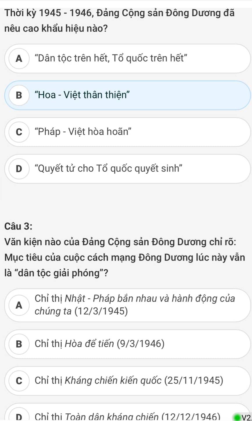 Thời kỳ 1945 - 1946, Đảng Cộng sản Đông Dương đã
nêu cao khẩu hiệu nào?
A “Dân tộc trên hết, Tổ quốc trên hết”
B “Hoa - Việt thân thiện”
C “Pháp - Việt hòa hoãn”
D “Quyết tử cho Tổ quốc quyết sinh”
Câu 3:
Văn kiện nào của Đảng Cộng sản Đông Dương chỉ rõ:
Mục tiêu của cuộc cách mạng Đông Dương lúc này vẫn
là "dân tộc giải phóng"?
Chỉ thị Nhật - Pháp bắn nhau và hành động của
A
chúng ta (12/3/1945)
B Chỉ thị Hòa để tiến (9/3/1946)
C Chỉ thị Kháng chiến kiến quốc (25/11/1945)
D Chỉ thi Toàn dân kháng chiến (12/12/1946) V2