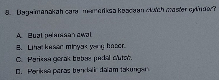 Bagaimanakah cara memeriksa keadaan clutch master cylinder?
A. Buat pelarasan awal.
B. Lihat kesan minyak yang bocor.
C. Periksa gerak bebas pedal clutch.
D. Periksa paras bendalir dalam takungan.