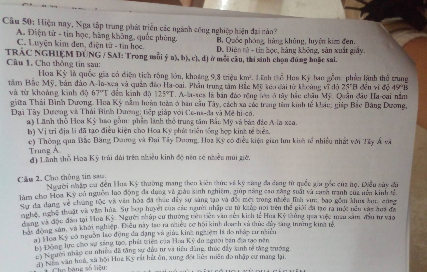 Hiện nay, Nga tập trung phát triển các ngành công nghiệp hiện đại nào?
A. Điện tử - tin học, hàng không, quốc phòng.
B. Quốc phòng, hàng không, luyện kim đen.
C. Luyện kim đen, điện tử - tin học.
D. Điện tử - tin học, hàng không, sản xuất giấy.
TRÁC NGHIỆM ĐÚNG / SAI: Trong mỗi ý a), b), c), d) ở mỗi câu, thí sinh chọn đúng hoặc sai.
Câu 1. Cho thông tin sau:
Hoa Kỳ là quốc gia có diện tích rộng lớn, khoảng 9,8 triệu km^2 *. Lãnh thổ Hoa Kỳ bao gồm: phần lãnh thổ trung
tâm Bắc Mỹ, bán đảo A-la-xca và quần đảo Ha-oai. Phần trung tâm Bắc Mỹ kéo dài từ khoảng vĩ độ 25°B đến vĩ độ 49°B
và từ khoảng kinh độ 67°T đến kinh độ 125°T T. A-la-xca là bán đảo rộng lớn ở tây bắc châu Mỹ. Quần đảo Ha-oai nằm
giữa Thái Bình Dương. Hoa Kỳ nằm hoàn toàn ở bán cầu Tây, cách xa các trung tâm kinh tế khác; giáp Bắc Băng Dương,
Đại Tây Dương và Thái Bình Dương; tiếp giáp với Ca-na-đa và Mê-hi-cô.
a) Lãnh thổ Hoa Kỳ bao gồm: phần lãnh thổ trung tâm Bắc Mỹ và bán đảo A-la-xca.
b) Vị trí địa lí đã tạo điều kiện cho Hoa Kỳ phát triển tổng hợp kinh tế biển.
c) Thông qua Bắc Băng Dương và Đại Tây Dương, Hoa Kỳ có điều kiện giao lưu kinh tế nhiều nhất với Tây Á và
Trung Á.
d) Lãnh thổ Hoa Kỳ trải dài trên nhiều kinh độ nên có nhiều múi giờ.
Câu 2. Cho thông tin sau:
Người nhập cư đến Hoa Kỳ thường mang theo kiến thức và kỹ năng đa dạng từ quốc gia gốc của họ. Điều này đã
làm cho Hoa Kỳ có nguồn lao động đa dạng và giàu kinh nghiệm, giúp nâng cao năng suất và cạnh tranh của nền kinh tến
Sự đa dạng về chủng tộc và văn hóa đã thúc đầy sự sáng tạo và đồi mới trong nhiều lĩnh vực, bao gồm khoa học, công
nghệ, nghệ thuật và văn hóa. Sự hợp huyết của các người nhập cư từ khắp nơi trên thế giới đã tạo ra một nền văn hoá đaã
dạng và độc đáo tại Hoa Kỳ. Người nhập cư thường tiêu tiền vào nền kinh tế Hoa Kỳ thông qua việc mua sắm, đầu tư vào
bất động sản, và khởi nghiệp. Điều này tạo ra nhiều cơ hội kinh doanh và thúc đầy tăng trưởng kinh tế.
a) Hoa Kỳ có nguồn lao động đa dạng và giàu kinh nghiệm là do nhập cư nhiều
b) Động lực cho sự sáng tạo, phát triển của Hoa Kỳ do người bản địa tạo nên.
c) Người nhập cư nhiều đã tăng sự đầu tư và tiêu dùng, thúc đầy kinh tế tăng trưởng.
d) Nền văn hoá, xã hội Hoa Kỳ rất bất ổn, xung đột liên miên do nhập cư mang lại.
Chọ bảng số liệu: