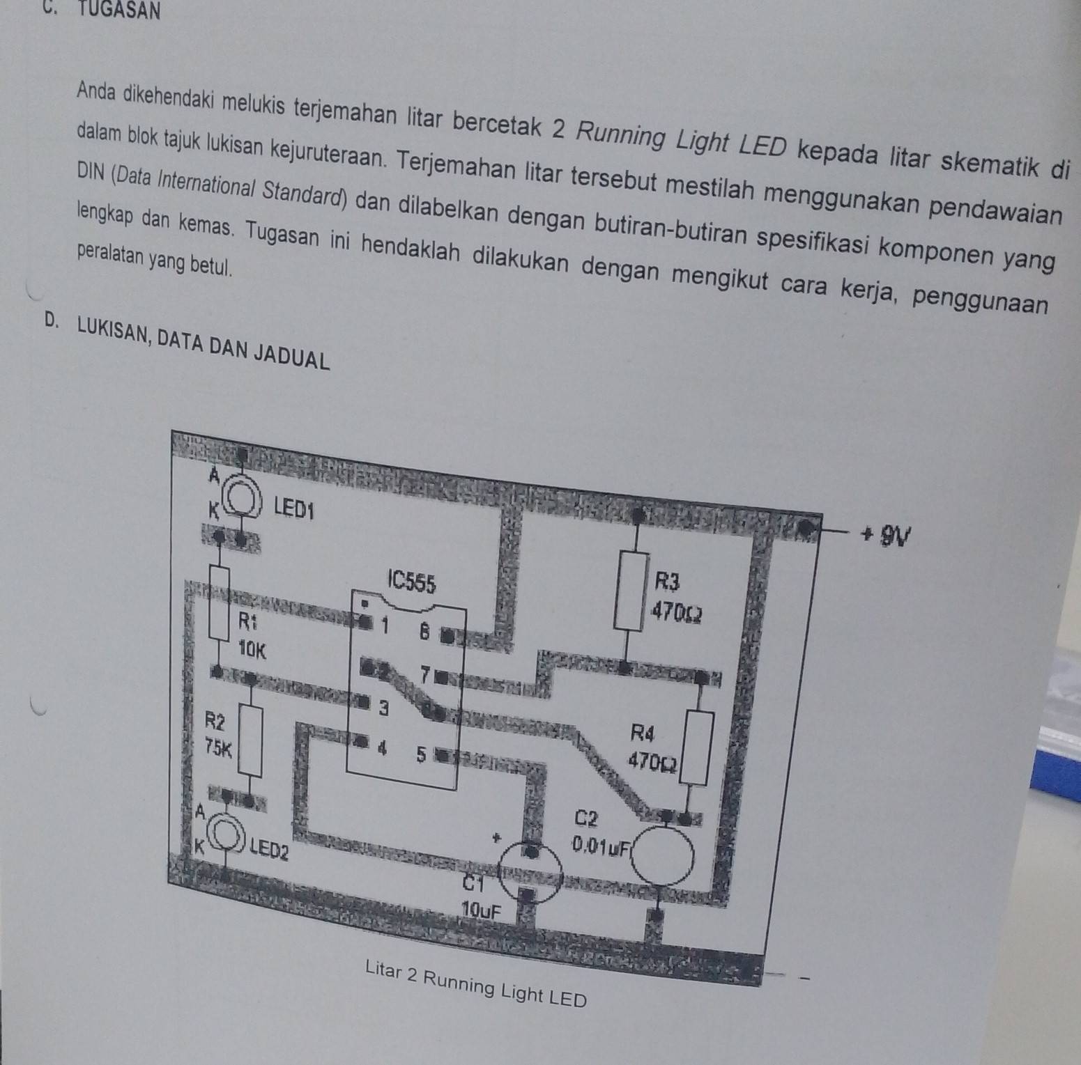 TUGASAN 
Anda dikehendaki melukis terjemahan litar bercetak 2 Running Light LED kepada litar skematik di 
dalam blok tajuk lukisan kejuruteraan. Terjemahan litar tersebut mestilah menggunakan pendawaian 
DIN (Data International Standard) dan dilabelkan dengan butiran-butiran spesifikasi komponen yang 
lengkap dan kemas. Tugasan ini hendaklah dilakukan dengan mengikut cara kerja, penggunaan 
peralatan yang betul. 
D. LUKISAN, DATA DAN JADUAL