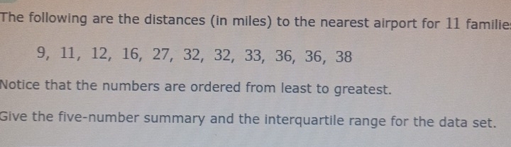 The following are the distances (in miles) to the nearest airport for 11 familie
9, 11, 12, 16, 27, 32, 32, 33, 36, 36, 38
Notice that the numbers are ordered from least to greatest. 
Give the five-number summary and the interquartile range for the data set.