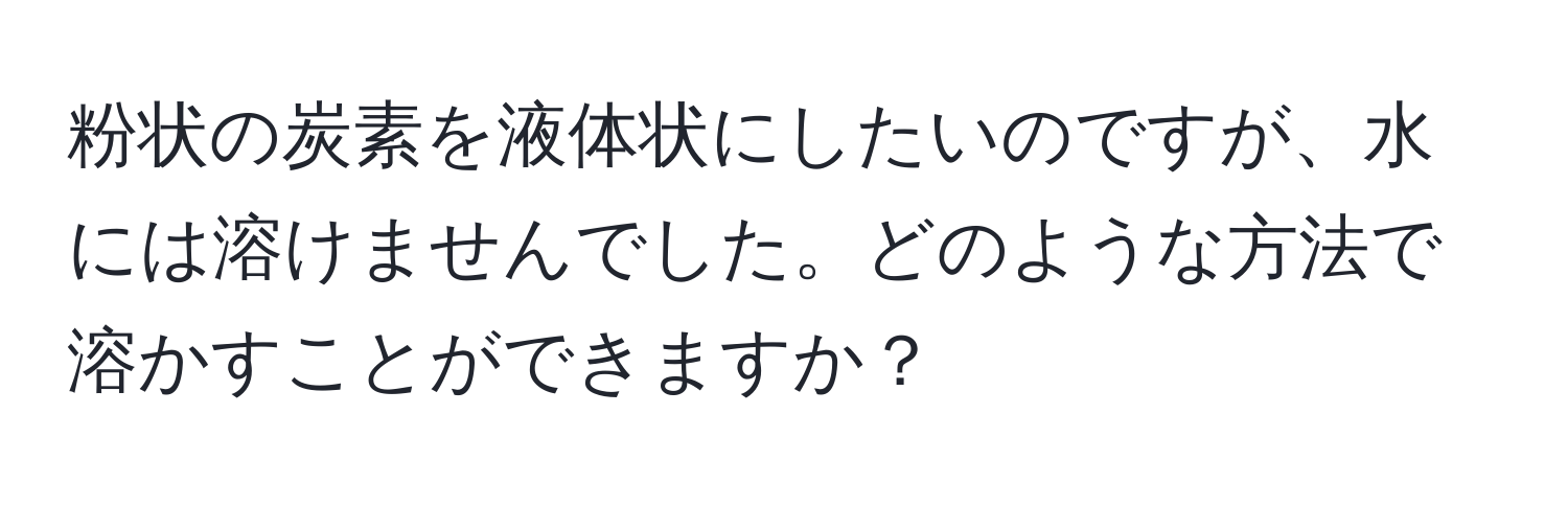 粉状の炭素を液体状にしたいのですが、水には溶けませんでした。どのような方法で溶かすことができますか？