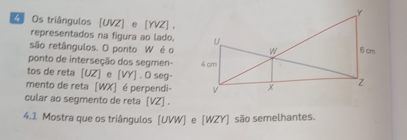 Os triângulos [ UVZ ] e [ YVZ ] ， 
representados na figura ao lado, 
são retângulos. O ponto W é o 
ponto de interseção dos segmen- 
tos de reta [ UZ ] e [ VY ] . O seg- 
mento de reta [WX] é perpendi- 
cular ao segmento de reta [ VZ ] . 
4.1 Mostra que os triângulos [ UVW ] e [ WZY ] são semelhantes.