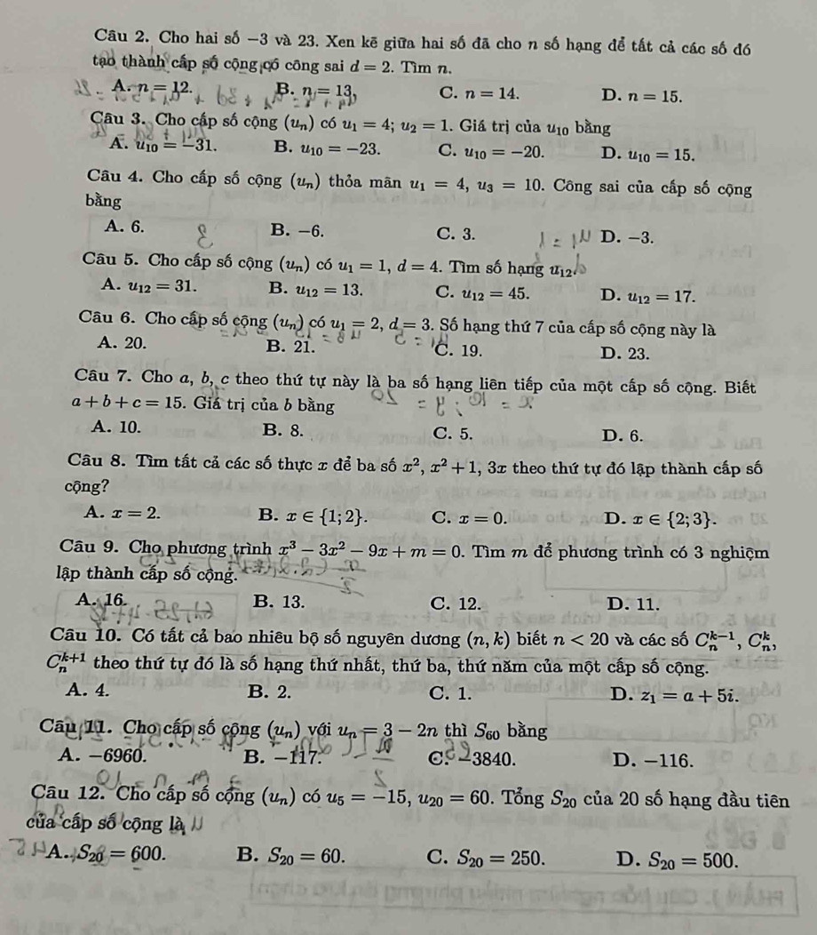 Cho hai số -3 và 23. Xen kē giữa hai số đã cho n số hạng để tất cả các số đó
tạao thành cấp số cộng có công sai d=2. Tìm n.
A. n=12.
B. n=13. C. n=14. D. n=15.
Câu 3. Cho cấp số cộng (u_n) có u_1=4;u_2=1. Giá trị của u_10 bằng
A. u_10=-31. B. u_10=-23. C. u_10=-20. D. u_10=15.
Câu 4. Cho cấp số cwidehat Qng(u_n) thỏa mãn u_1=4,u_3=10. Công sai của cấp số cộng
bàng
A. 6. B. -6. C. 3. D. -3.
Câu 5. Cho cấp số cộng (u_n) có u_1=1,d=4. Tìm số hạng u_12
A. u_12=31. B. u_12=13. C. u_12=45. D. u_12=17.
Câu 6. Cho cấp số cộng (u_n) có u_1=2,d=3 S. Số hạng thứ 7 của cấp số cộng này là
A. 20. B. 21. C. 19. D. 23.
Câu 7. Cho a, b, c theo thứ tự này là ba số hạng liên tiếp của một cấp số cộng. Biết
a+b+c=15. Giá trị của b bằng
A. 10. B. 8. C. 5. D. 6.
Câu 8. Tìm tất cả các số thực x để ba số x^2,x^2+1 , 3x theo thứ tự đó lập thành cấp số
cộng?
A. x=2. B. x∈  1;2 . C. x=0. D. x∈  2;3 .
Câu 9. Cho phương trình x^3-3x^2-9x+m=0. Tìm m để phương trình có 3 nghiệm
lập thành cấp số cộng
A. 16 B. 13. C. 12. D. 11.
Câu 10. Có tất cả bao nhiêu bộ số nguyên dương (n,k) biết n<20</tex> và các số C_n^((k-1),C_n^k,
C_n^(k+1) theo thứ tự đó là số hạng thứ nhất, thứ ba, thứ năm của một cấp số cộng.
A. 4. B. 2. C. 1. D. z_1)=a+5i.
Câu 11. Chọ cấp số cộng (u_n) với u_n=3-2n thì S_60 bǎng
A. −6960. B. −117. C -3840. D. -116.
Câu 12. Cho cấp số cộng (u_n) có u_5=-15,u_20=60. Tổng S_20 của 20 số hạng đầu tiên
của cấp số cộng !
A. S_20=600. B. S_20=60. C. S_20=250. D. S_20=500.