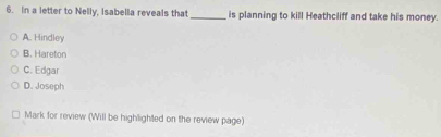 In a letter to Nelly, Isabella reveals that _is planning to kill Heathcliff and take his money.
A. Hindley
B. Hareton
C. Edgar
D. Joseph
Mark for review (Will be highlighted on the review page)