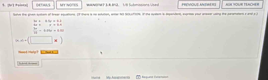 DETAILS MY NOTES WANEFM7 3.R.012. 1/8 Submissions Used PREVIOUS ANSWERS ASK YOUR TEACHER
Solve the given system of linear equations. (If there is no solution, enter NO SOLUTION. If the system is dependent, express your answer using the parameters x and y.)
beginarrayr 3x+0.5y=0.2 6x+y=0.4  3x/10 -0.05y=0.02endarray
(x,y)=(□ * )
Need Help? Read II
Submit Answer
Home My Assignments + Request Extension