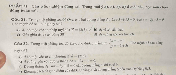 PHÂN II. Câu trắc nghiệm đúng sai. Trong mỗi ý y ý a), b), c), d) ở mỗi câu, học sinh chọn
đúng hoặc sai.
Câu 31. Trong mặt phẳng tọa độ Oxy, cho hai đường thẳng đị : 2x+3y+15=0 vù d_2:x-2y-3=0. 
Các mệnh đề sau đúng hay sai?
a) d_1 có một véc-tơ pháp tuyển là vector n=(2;3) b) d_1 và d_2 cắt nhau.
c) Góc giữa d_1 và d_2 bằng 30°. d) d_2 vuông góc với trục Ox.
Câu 32. Trong mặt phẳng toạ độ Oxy, cho đường thẳng đ: beginarrayl x=1+t y=-3+3tendarray.. Các mệnh đề sau đúng
hay sai?
a) d có một véc-tơ chỉ phương là vector u=(2;6).
b) d vuông góc với đường thẳng △ beginarrayr + +endarray x+3y-1=0.
c) Đường thẳng d_1:mx-3y+5=0 cắt đường thẳng ở khi m!= 9.
d) Khoảng cách từ giao điểm của đường thẳng đ và đường thẳng Δ đến trục Oy bằng 0, 3.