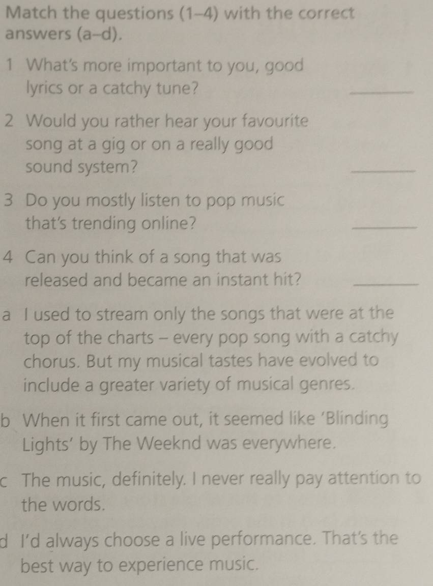 Match the questions (1-4) with the correct
answers (a-d). 
1 What's more important to you, good
lyrics or a catchy tune?
_
2 Would you rather hear your favourite
song at a gig or on a really good
sound system?
_
3 Do you mostly listen to pop music
that's trending online?
_
4 Can you think of a song that was
released and became an instant hit?_
a I used to stream only the songs that were at the
top of the charts - every pop song with a catchy
chorus. But my musical tastes have evolved to
include a greater variety of musical genres.
b When it first came out, it seemed like ‘Blinding
Lights’ by The Weeknd was everywhere.
c The music, definitely. I never really pay attention to
the words.
d I’d always choose a live performance. That's the
best way to experience music.