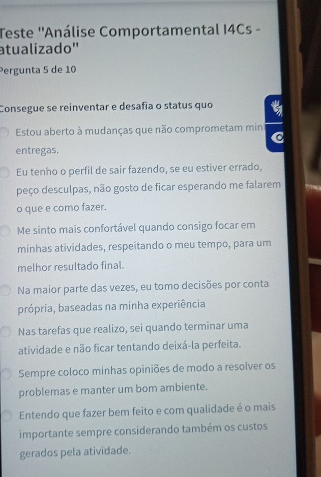 Teste ''Análise Comportamental I4Cs -
atualizado''
Pergunta 5 de 10
Consegue se reinventar e desafia o status quo
Estou aberto à mudanças que não comprometam min
entregas.
Eu tenho o perfil de sair fazendo, se eu estiver errado,
peço desculpas, não gosto de ficar esperando me falarem
o que e como fazer.
Me sinto mais confortável quando consigo focar em
minhas atividades, respeitando o meu tempo, para um
melhor resultado final.
Na maior parte das vezes, eu tomo decisões por conta
própria, baseadas na minha experiência
Nas tarefas que realizo, sei quando terminar uma
atividade e não ficar tentando deixá-la perfeita.
Sempre coloco minhas opiniões de modo a resolver os
problemas e manter um bom ambiente.
Entendo que fazer bem feito e com qualidade é o mais
importante sempre considerando também os custos
gerados pela atividade.