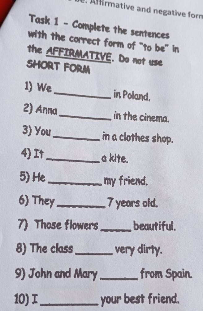 Afirmative and negative form 
Task 1 - Complete the sentences 
with the correct form of “to be” in 
the AFFIRMATIVE. Do not use 
SHORT FORM 
1) We_ in Poland. 
2) Anna_ in the cinema. 
3) You_ in a clothes shop. 
4) I↑_ a kite. 
5) He_ 
my friend. 
6) They_ 7 years oid. 
7) Those flowers _beautiful. 
8) The class_ very dirty. 
9) John and Mary _from Spain. 
10) _ your best friend.