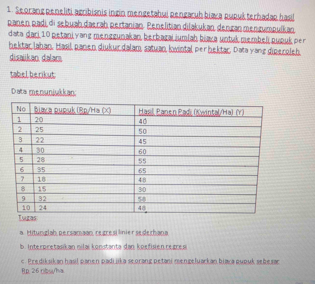 Seorang Reneliti agribisnis ingin mengetahui Rengaruh biava Rupukterhadap hasil 
Ranen Radi di sebuah daerah pertanian. Penelitiandiləkukan dengan mengumpulkan 
data ḍari 10 petani yang menggunakan herbagai iumlah kiaxa untuk membeli pupuk per 
hektar lahan. Ḥasil panen diukurdalam satuan kwintal perhektar, Data yang diperoleh. 
disaiikan dalam 
tabel herikut 
Data menunjukkan: 
a. Hitunglah persamaan regresilinier sederhana 
b. Interpretasikan nilai konstanta dan koefisien regresi 
c. Prediksikan hasil panen padijika seorang petani mengeluarkan biaya pupuk sebesar 
R 26 ribu/ha.