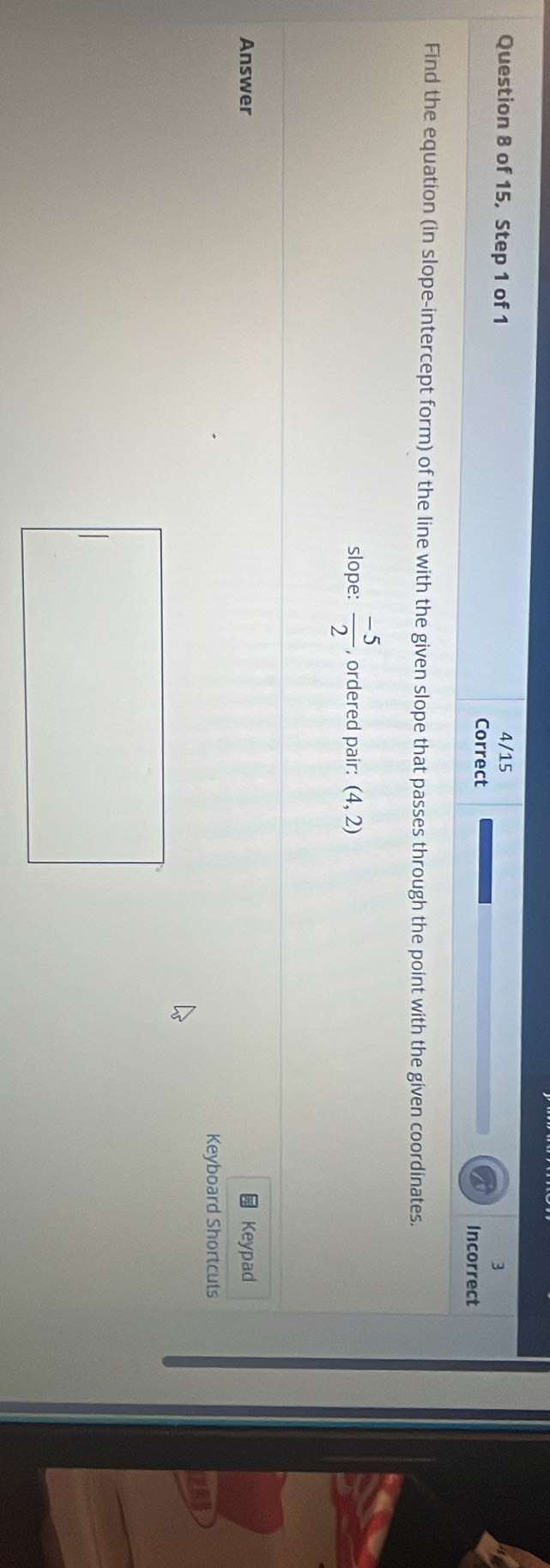 4/15 
3 
Question 8 of 15, Step 1 of 1 Incorrect 
Correct 
Find the equation (in slope-intercept form) of the line with the given slope that passes through the point with the gíven coordinates. 
slope:  (-5)/2  , ordered pair: (4,2)
Answer Keypad 
Keyboard Shortcuts