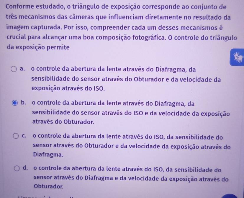 Conforme estudado, o triângulo de exposição corresponde ao conjunto de
três mecanismos das câmeras que influenciam diretamente no resultado da
imagem capturada. Por isso, compreender cada um desses mecanismos é
crucial para alcançar uma boa composição fotográfica. O controle do triângulo
da exposição permite
a. o controle da abertura da lente através do Diafragma, da
sensibilidade do sensor através do Obturador e da velocidade da
exposição através do ISO.
b. o controle da abertura da lente através do Diafragma, da
sensibilidade do sensor através do ISO e da velocidade da exposição
através do Obturador.
c. o controle da abertura da lente através do ISO, da sensibilidade do
sensor através do Obturador e da velocidade da exposição através do
Diafragma.
d. o controle da abertura da lente através do ISO, da sensibilidade do
sensor através do Diafragma e da velocidade da exposição através do
Obturador.