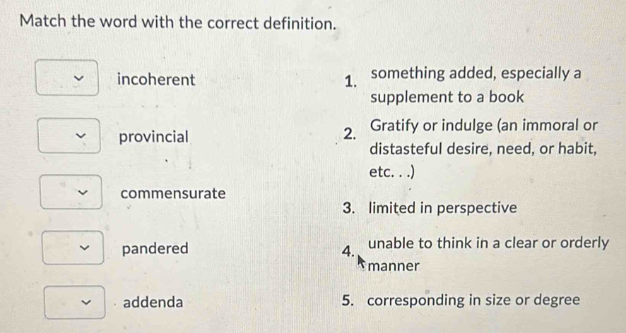 Match the word with the correct definition.
incoherent 1. something added, especially a
supplement to a book
provincial
2. Gratify or indulge (an immoral or
distasteful desire, need, or habit,
etc. . .)
commensurate
3. limited in perspective
pandered 4. unable to think in a clear or orderly
manner
addenda 5. corresponding in size or degree