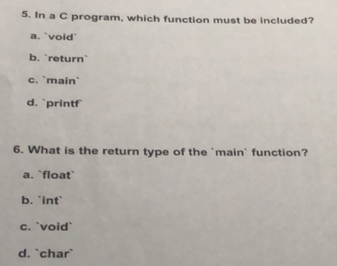 In a C program, which function must be included?
a. `void`
b. `return`
c. `main`
d. `printf
6. What is the return type of the `main` function?
a. `float`
b. `int`
c. `void`
d. `char`