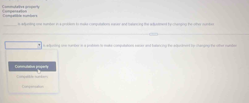 Commutative property
Compensation
Compatible numbers
_is adjusting one number in a problem to make computations easier and balancing the adjustment by changing the other number
is adjusting one number in a problem to make computations easier and balancing the adjustment by changing the other number
Commutative property
Compatible numbers
Compensation