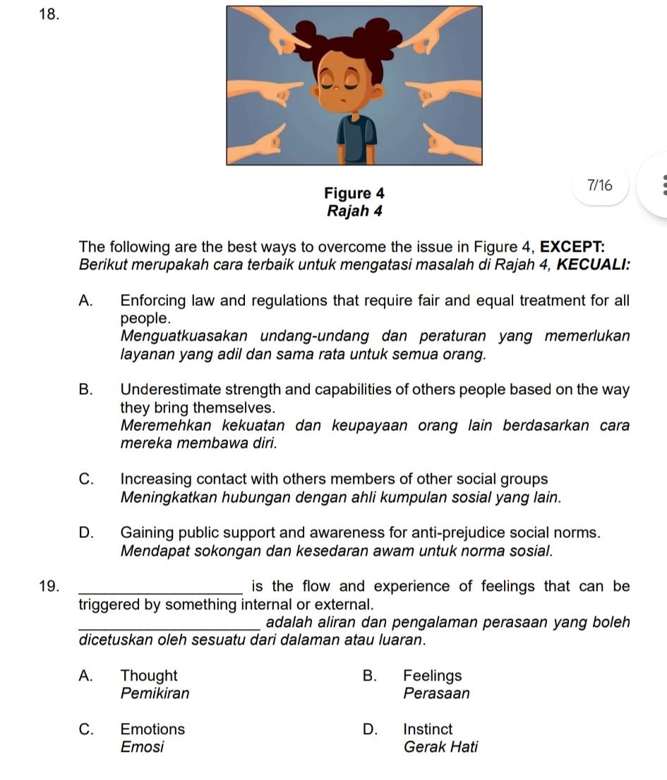 Figure 4
7/16
Rajah 4
The following are the best ways to overcome the issue in Figure 4, EXCEPT:
Berikut merupakah cara terbaik untuk mengatasi masalah di Rajah 4, KECUALI:
A. Enforcing law and regulations that require fair and equal treatment for all
people.
Menguatkuasakan undang-undang dan peraturan yang memerlukan
layanan yang adil dan sama rata untuk semua orang.
B. Underestimate strength and capabilities of others people based on the way
they bring themselves.
Meremehkan kekuatan dan keupayaan orang lain berdasarkan cara
mereka membawa diri.
C. Increasing contact with others members of other social groups
Meningkatkan hubungan dengan ahli kumpulan sosial yang lain.
D. Gaining public support and awareness for anti-prejudice social norms.
Mendapat sokongan dan kesedaran awam untuk norma sosial.
19. _is the flow and experience of feelings that can be 
triggered by something internal or external.
_adalah aliran dan pengalaman perasaan yang boleh
dicetuskan oleh sesuatu dari dalaman atau luaran.
A. Thought B. Feelings
Pemikiran Perasaan
C. Emotions D. Instinct
Emosi Gerak Hati