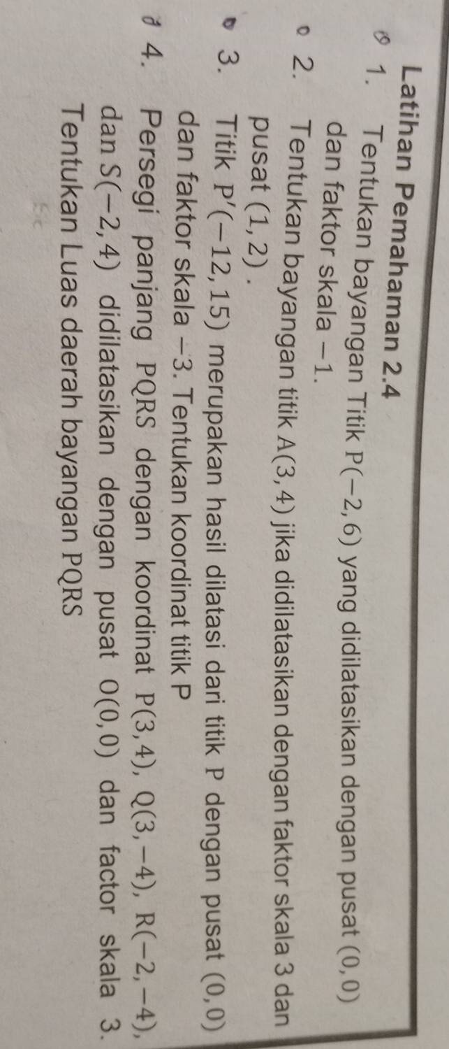 Latihan Pemahaman 2.4
1. Tentukan bayangan Titik P(-2,6) yang didilatasikan dengan pusat (0,0)
dan faktor skala −1. 
2. Tentukan bayangan titik A(3,4) jika didilatasikan dengan faktor skala 3 dan 
pusat (1,2). 
3. Titik P'(-12,15) merupakan hasil dilatasi dari titik P dengan pusat (0,0)
dan faktor skala —3. Tentukan koordinat titik P
# 4. Persegi panjang PQRS dengan koordinat P(3,4), Q(3,-4), R(-2,-4), 
dan S(-2,4) didilatasikan dengan pusat O(0,0) dan factor skala 3. 
Tentukan Luas daerah bayangan PQRS