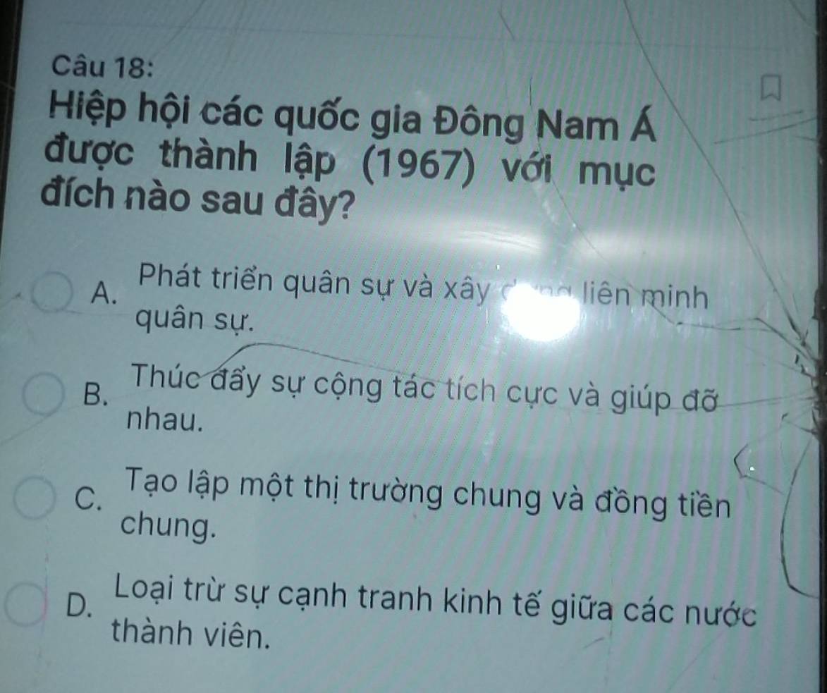 Hiệp hội các quốc gia Đông Nam Á
được thành lập (1967) với mục
đích nào sau đây?
A. Phát triển quân sự và xây dong liên minh
quân sự.
B. Thúc đẩy sự cộng tác tích cực và giúp đỡ
nhau.
C. Tạo lập một thị trường chung và đồng tiền
chung.
D. Loại trừ sự cạnh tranh kinh tế giữa các nước
thành viên.