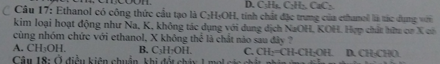 D. C_3H_8.C_2H_2. CaC_2. 
Câu 17: Ethanol có công thức cầu tạo là C_2H_5OH 1, tính chất đặc trung của ethanol là tác dụng với
kim loại hoạt động như Na, K, không tác dụng với dung dịch NaOH, KOH. Hợp chất hữu cơ X có
cùng nhóm chức với ethanol, X không thể là chất nào sau đây ?
A. CH_3OH. B. C_3H_7OH. C. CH_2=CH-CH_2OH. . D. CH₃CHO.
Câu 18: Ở điều kiên chuẩn, khi đốt cháy 1 mol các chất