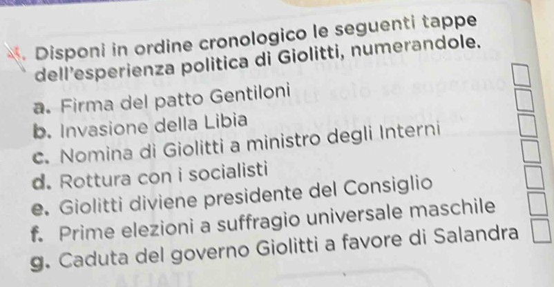 Disponi in ordine cronologico le seguenti tappe 
dell’esperienza politica di Giolitti, numerandole. 
a. Firma del patto Gentiloni 
b. Invasione della Libia 
c. Nomina di Giolitti a ministro degli Interni 
d. Rottura con i socialisti 
e. Giolitti diviene presidente del Consiglio 
f. Prime elezioni a suffragio universale maschile 
g. Caduta del governo Giolitti a favore di Salandra