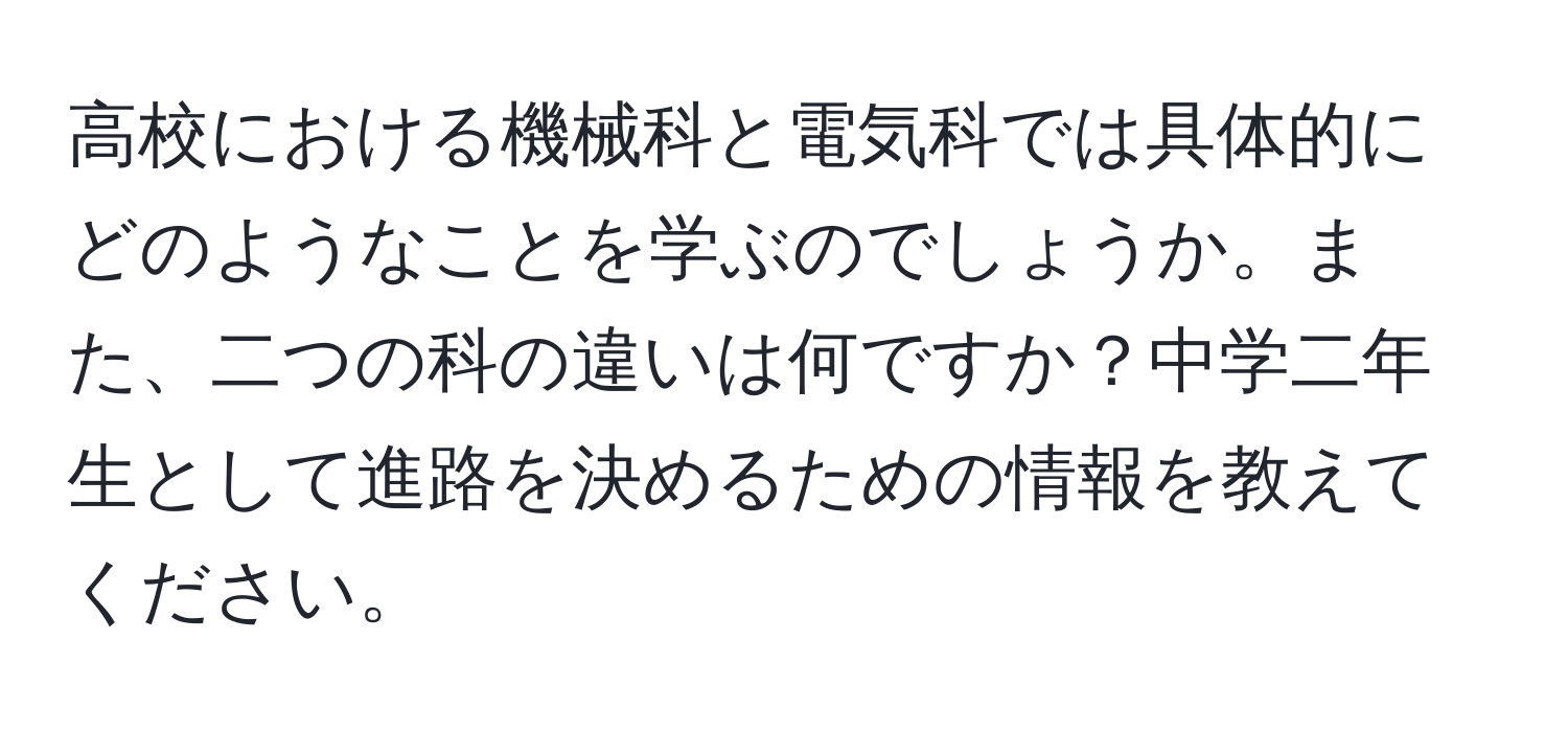 高校における機械科と電気科では具体的にどのようなことを学ぶのでしょうか。また、二つの科の違いは何ですか？中学二年生として進路を決めるための情報を教えてください。