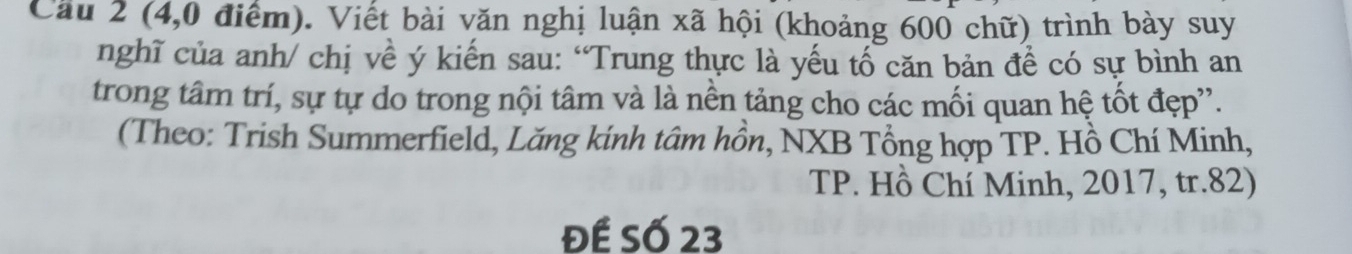 Cầu 2 (4,0 điểm). Viết bài văn nghị luận xã hội (khoảng 600 chữ) trình bày suy 
nghĩ của anh/ chị về ý kiến sau: “Trung thực là yếu tố căn bản đề có sự bình an 
trong tâm trí, sự tự do trong nội tâm và là nền tảng cho các mối quan hệ tốt đẹp''. 
(Theo: Trish Summerfield, Lăng kính tâm hồn, NXB Tổng hợp TP. Hồ Chí Minh, 
TP. Hồ Chí Minh, 2017, tr. 82) 
Đế Số 23