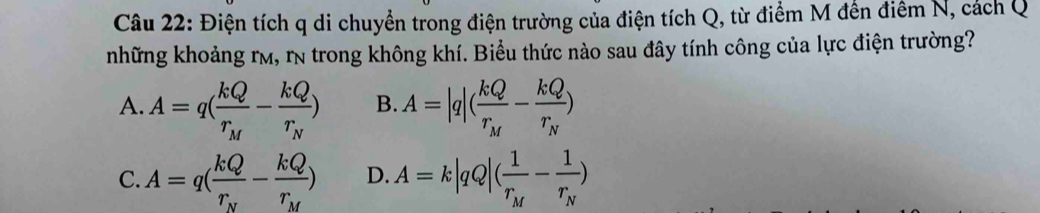 Điện tích q di chuyển trong điện trường của điện tích Q, từ điểm M đến điểm N, cách Q
những khoảng rm, rn trong không khí. Biểu thức nào sau đây tính công của lực điện trường?
A. A=q(frac kQr_M-frac kQr_N) B. A=|q|(frac kQr_M-frac kQr_N)
C. A=q(frac kQr_N-frac kQr_M) D. A=k|qQ|(frac 1r_M-frac 1r_N)