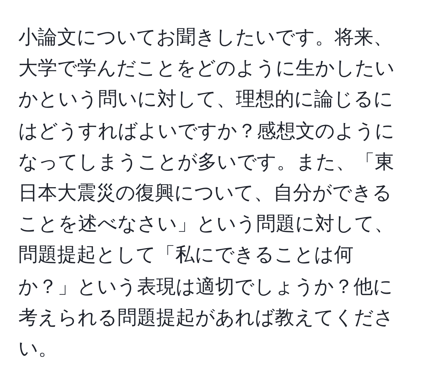 小論文についてお聞きしたいです。将来、大学で学んだことをどのように生かしたいかという問いに対して、理想的に論じるにはどうすればよいですか？感想文のようになってしまうことが多いです。また、「東日本大震災の復興について、自分ができることを述べなさい」という問題に対して、問題提起として「私にできることは何か？」という表現は適切でしょうか？他に考えられる問題提起があれば教えてください。