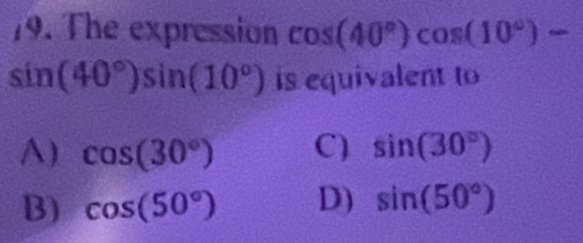 The expression cos (40°)cos (10°)
sin (40°)sin (10°) is equivalent to
A) cos (30°) C) sin (30°)
B) cos (50°)
D) sin (50°)