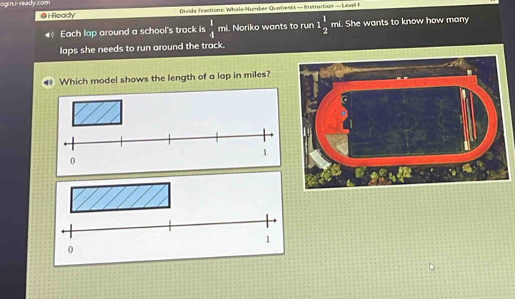 ogin.i-ready.com 
@ H Ready Divide Fractions: Whole-Number Quotients — Instruction — Level F 
Each lap around a school's track is  1/4  mi. Noriko wants to run 1 1/2  mi. She wants to know how many 
laps she needs to run around the track. 
Which model shows the length of a lap in miles?