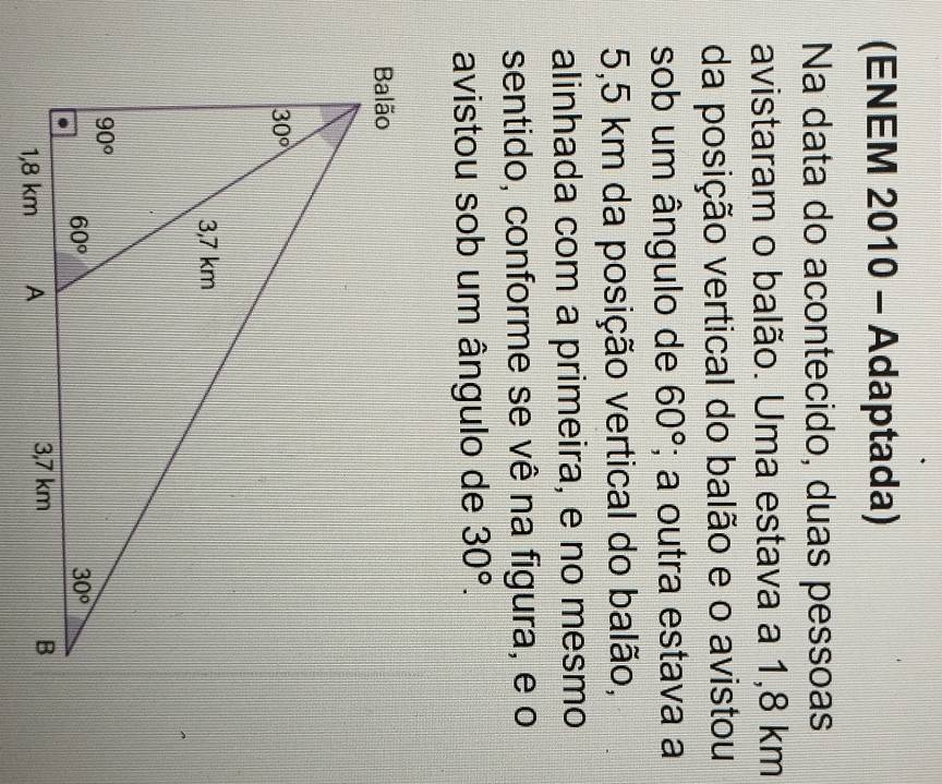 (ENEM 2010 - Adaptada)
Na data do acontecido, duas pessoas
avistaram o balão. Uma estava a 1,8 km
da posição vertical do balão e o avistou
sob um ângulo de 60°; a outra estava a
5,5 km da posição vertical do balão,
alinhada com a primeira, e no mesmo
sentido, conforme se vê na figura, e o
avistou sob um ângulo de 30°.