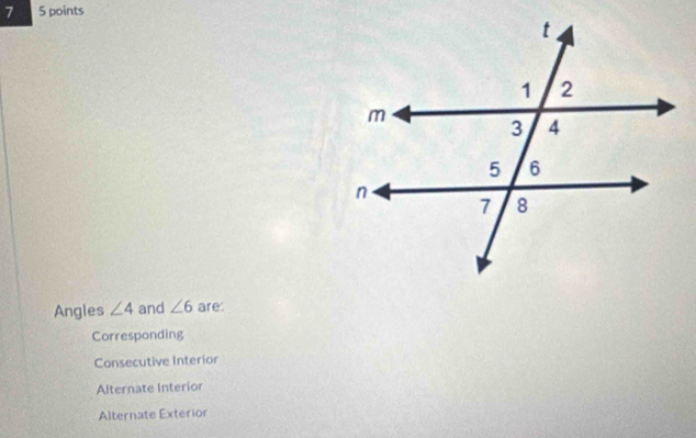 7 5 points
Angles ∠ 4 and ∠ 6 are:
Corresponding
Consecutive Interior
Alternate Interior
Alternate Exterior