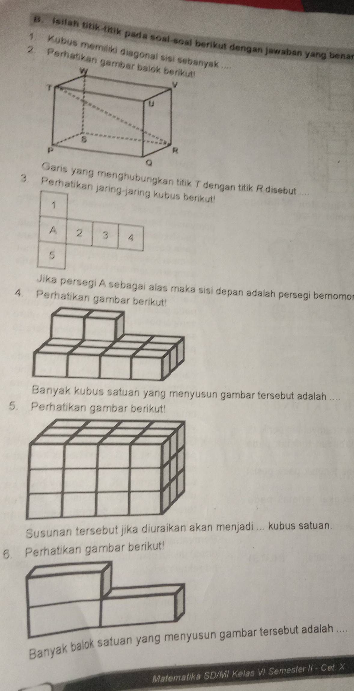 Isilah titik titik pada soal-soal berikut dengan jawaban yang benar 
1. Kubus memiliki diagonal sisi sebanyak .... 
2. Perhatikan gambar balok berikut! 
yang menghubungkan titik T dengan titik R disebut .... 
3. Perhatikan jaring-jaring kubus berikut! 
1 
A 2 3 4
5 
Jika persegi A sebagai alas maka sisi depan adalah persegi bernomor 
4. Perhatikan gambar berikut! 
Banyak kubus satuan yang menyusun gambar tersebut adalah .... 
5. Perhatikan gambar berikut! 
Susunan tersebut jika diuraikan akan menjadi ... kubus satuan. 
6. Perhatikan gambar berikut! 
Banyak balok satuan gambar tersebut adalah .... 
Matematika SD/MI Kelas VI Semester II - Cet. X