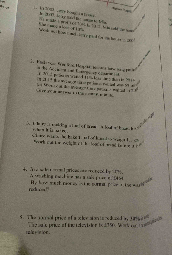te of 
Higher Topic: 
ber 1. In 2003, Jerry bought a house. 
In 2007, Jerry sold the house to Mia. 
He made a profit of 20% In 2012, Mia sold the hous 
She made a loss of 10%. 
Work out how much Jerry paid for the house in 2003
2. Each year Wenford Hospital records how long patic 
in the Accident and Emergency department. 
In 2015 patients waited 11% less time than in 2014
In 2015 the average time patients waited was 68 mi
(a) Work out the average time patients waited in 20^(14)
Give your answer to the nearest minute. 
T of its wei 
3. Claire is making a loaf of bread. A loaf of bread los 
when it is baked. 
Claire wants the baked loaf of bread to weigh 1.1 kg
Work out the weight of the loaf of bread before it is 
4. In a sale normal prices are reduced by 20%. 
A washing machine has a sale price of £464
By how much money is the normal price of the was 
reduced? 
5. The normal price of a television is reduced by 30% i 
The sale price of the television is £350. Work out the somtal price of the 
television.