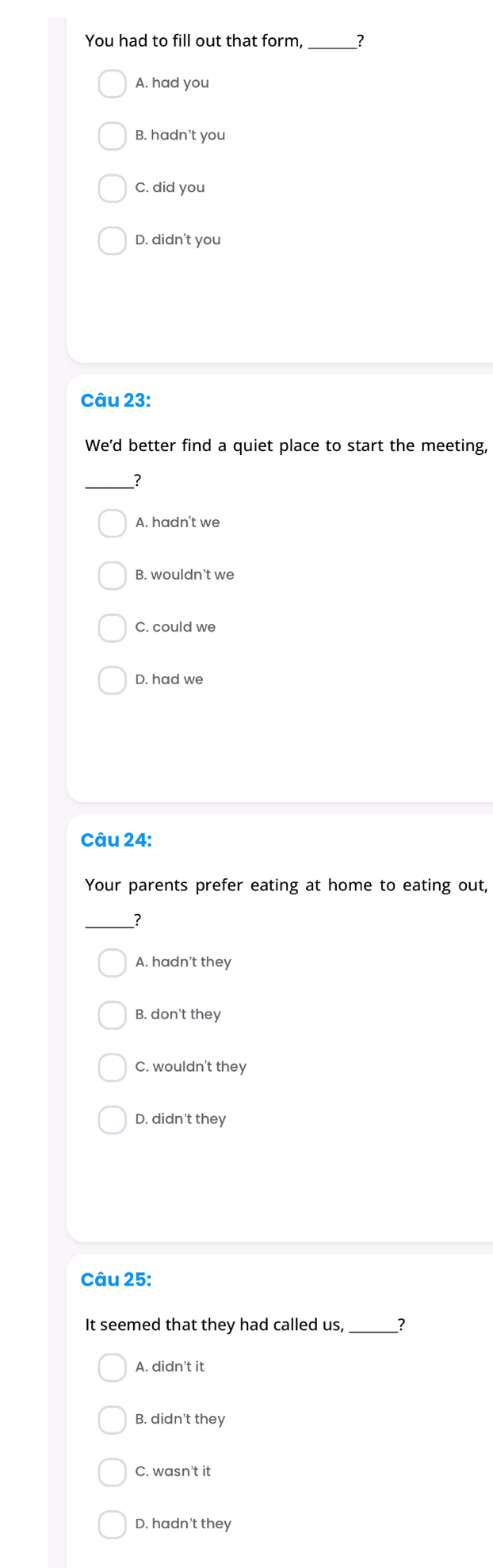 You had to fill out that form,_
A. had you
B. hadn't you
C. did you
D. didn't you
Câu 23:
We'd better find a quiet place to start the meeting,
_?
A. hadn't we
B. wouldn't we
C. could we
D. had we
Câu 24:
Your parents prefer eating at home to eating out,
__?
A. hadn't they
B. don't they
C. wouldn't they
D. didn't they
Câu 25:
It seemed that they had called us, _?
A. didn’t it
B. didn't they
C. wasn't it
D. hadn't they