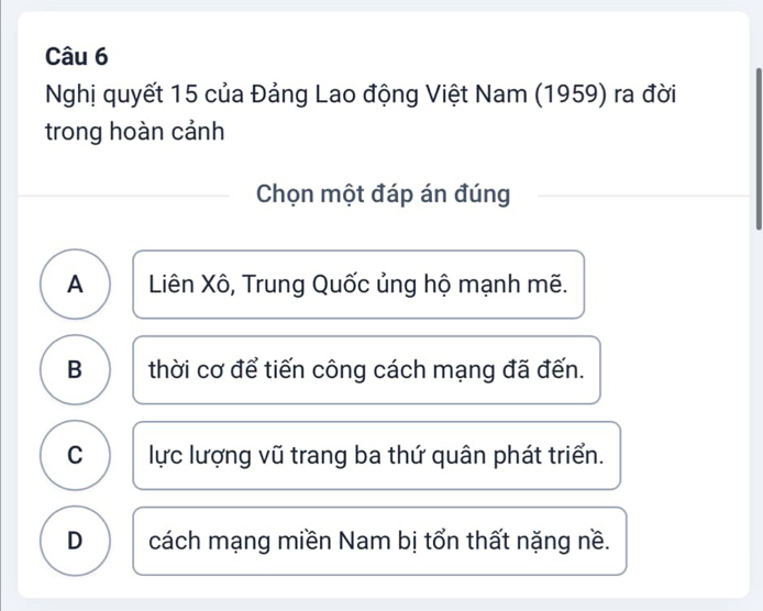 Nghị quyết 15 của Đảng Lao động Việt Nam (1959) ra đời
trong hoàn cảnh
Chọn một đáp án đúng
A Liên Xô, Trung Quốc ủng hộ mạnh mẽ.
B thời cơ để tiến công cách mạng đã đến.
C lực lượng vũ trang ba thứ quân phát triển.
D cách mạng miền Nam bị tổn thất nặng nề.