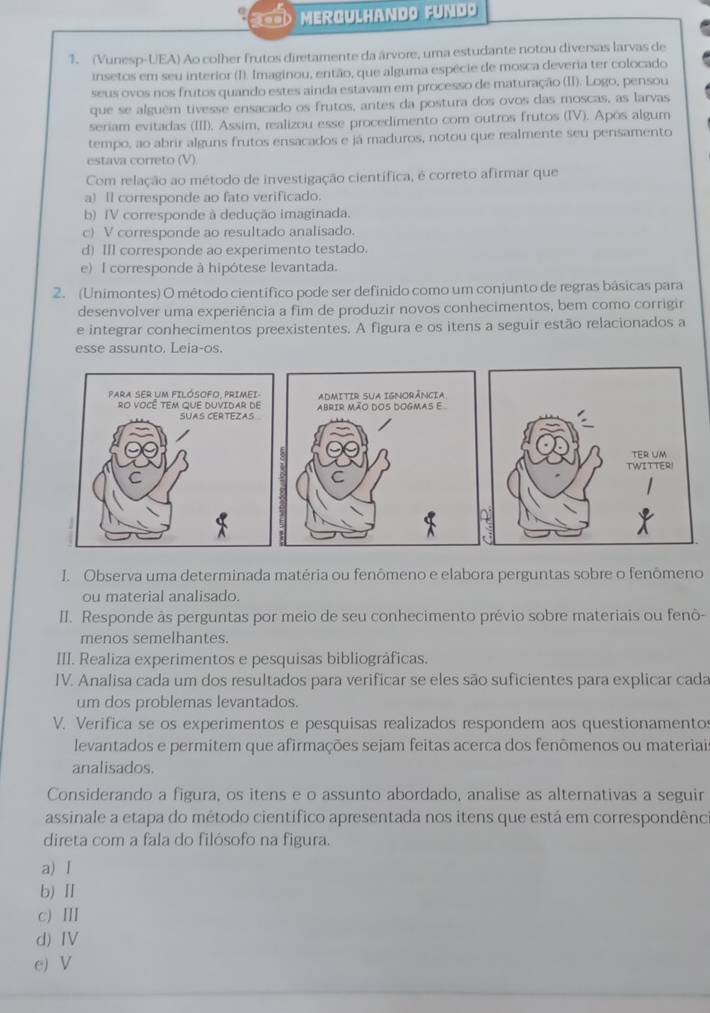 MERGULHANDO FUND
1. (Vunesp-UEA) Ao colher frutos diretamente da árvore, uma estudante notou diversas larvas de
insetos em seu interior (I). Imaginou, então, que alguma espécie de mosca deveria ter colocado
seus ovos nos frutos quando estes ainda estavam em processo de maturação (II). Logo, pensou
que se alguém tivesse ensacado os frutos, antes da postura dos ovos das moscas, as larvas
seriam evitadas (III), Assim, realizou esse procedimento com outros frutos (IV). Após algum
tempo, ao abrir alguns frutos ensacados e já maduros, notou que realmente seu pensamento
estava correto (V)
Com relação ao método de investigação científica, é correto afirmar que
a)Il corresponde ao fato verificado.
b) IV corresponde à dedução imaginada.
c) V corresponde ao resultado analisado.
d) II corresponde ao experimento testado.
e) I corresponde à hipótese levantada.
2. (Unimontes) O método científico pode ser definido como um conjunto de regras básicas para
desenvolver uma experiência a fim de produzir novos conhecimentos, bem como corrigir
e integrar conhecimentos preexistentes. A figura e os itens a seguir estão relacionados a
esse assunto. Leia-os.
 
 
I. Observa uma determinada matéria ou fenômeno e elabora perguntas sobre o fenômeno
ou material analisado.
II. Responde às perguntas por meio de seu conhecimento prévio sobre materiais ou fenô-
menos semelhantes.
III. Realiza experimentos e pesquisas bibliográficas.
IV. Analisa cada um dos resultados para verificar se eles são suficientes para explicar cada
um dos problemas levantados.
V. Verifica se os experimentos e pesquisas realizados respondem aos questionamento
levantados e permitem que afirmações sejam feitas acerca dos fenômenos ou materiai
analisados.
Considerando a figura, os itens e o assunto abordado, analise as alternativas a seguir
assinale a etapa do método científico apresentada nos itens que está em correspondênc
direta com a fala do filósofo na figura.
a) I
b) Ⅱ
c) Ⅲ
d) Ⅳ
e) V