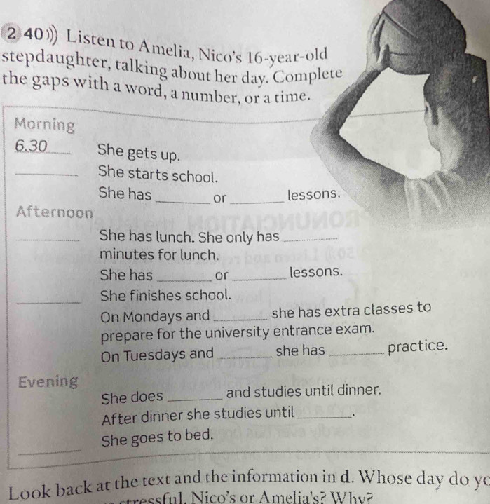 2 40》Listen to Amelia, Nico's 16 -year-old 
stepdaughter, talking about her day. Complete 
the gaps with a word, a number, or a time. 
Morning 
6. 30 _ She gets up. 
_She starts school. 
She has _or _lessons. 
Afternoon 
_She has lunch. She only has_ 
minutes for lunch. 
She has _or _lessons. 
_ 
She finishes school. 
On Mondays and _she has extra classes to 
prepare for the university entrance exam. 
On Tuesdays and_ she has _practice. 
Evening 
She does _and studies until dinner. 
After dinner she studies until _. 
_ 
She goes to bed. 
Look back at the text and the information in d. Whose day do yo 
stressful. Nico's or Amelia's? Why?