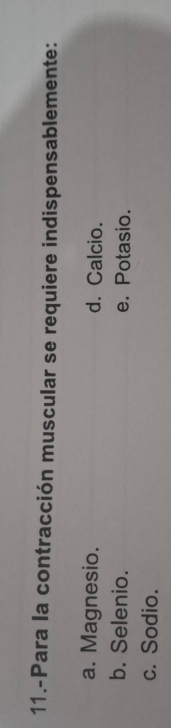 11.-Para la contracción muscular se requiere indispensablemente:
a. Magnesio. d. Calcio.
b. Selenio. e. Potasio.
c. Sodio.