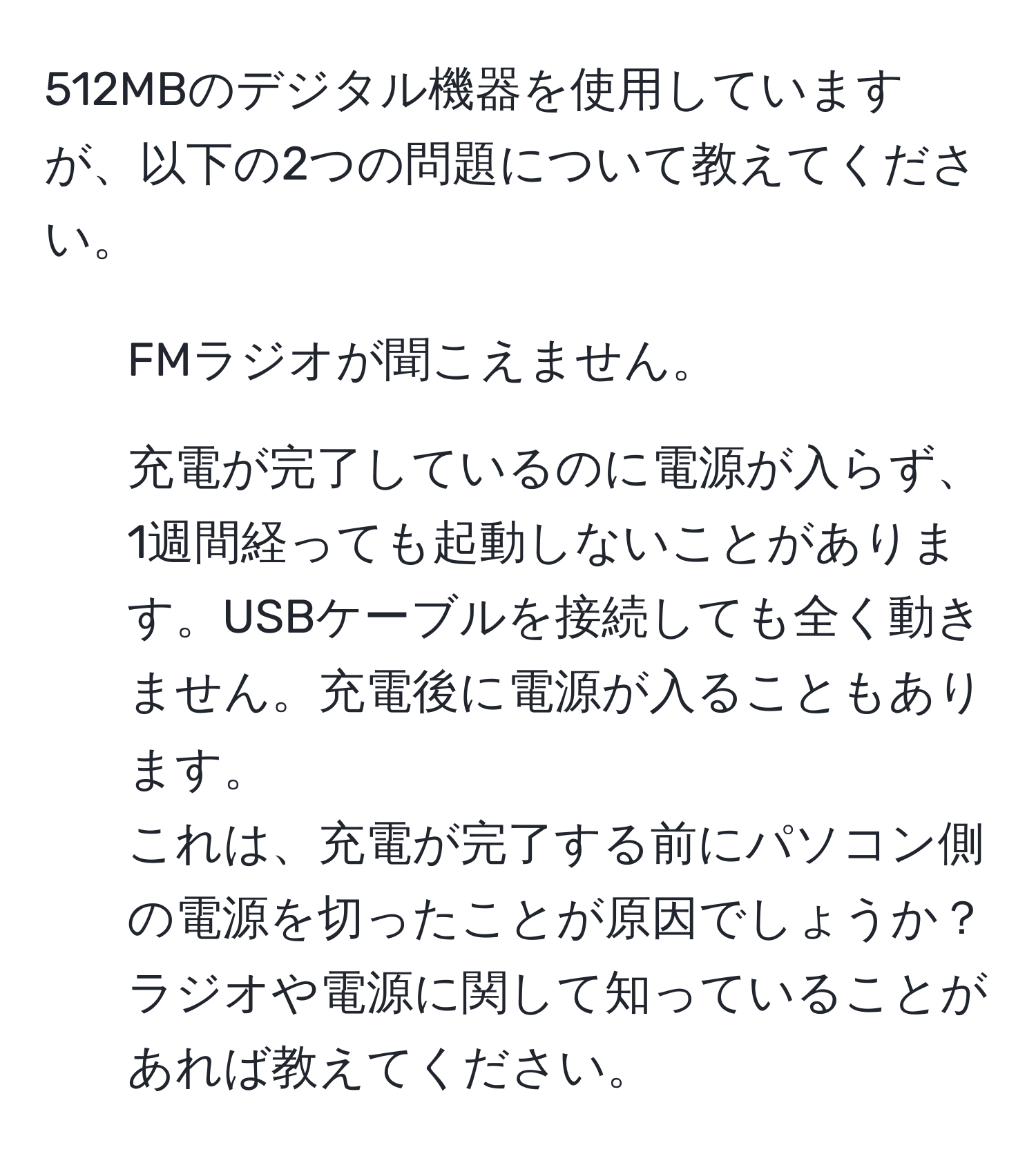 512MBのデジタル機器を使用していますが、以下の2つの問題について教えてください。  
1. FMラジオが聞こえません。  
2. 充電が完了しているのに電源が入らず、1週間経っても起動しないことがあります。USBケーブルを接続しても全く動きません。充電後に電源が入ることもあります。  
これは、充電が完了する前にパソコン側の電源を切ったことが原因でしょうか？ラジオや電源に関して知っていることがあれば教えてください。