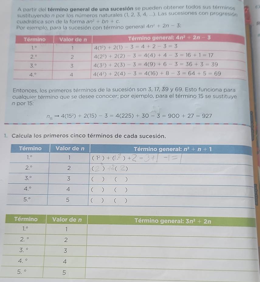 A partir del término general de una sucesión se pueden obtener todos sus términos C)
sustituyendo n por los números naturales (1,2,3,4,...). Las sucesiones con progresión
cuadrática son de la forma an^2+bn+c.
Por ejemplo, para la sucesión con término general 4n^2+2n-3.
Entonces, los primeros términos de la sucesión son 3, 17, 39 y 69. Esto funciona para
cualquier término que se desee conocer; por ejemplo, para el término 15 se sustituye
n por 15:
n_15to 4(15^2)+2(15)-3=4(225)+30-3=900+27=927
1. Calcula los primeros cinco términos de cada sucesión.