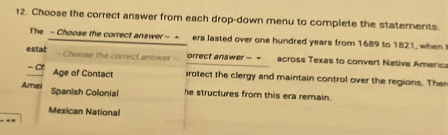 Choose the correct answer from each drop-down menu to complete the statements. 
The - Choose the correct answer - - era lasted over one hundred years from 1689 to 1821, when 
estat Choose the correct answer orrect answer - ~ across Texas to convert Native Americ 
- C Age of Contact 
rotect the clergy and maintain control over the regions. The 
Amei Spanish Colonial he structures from this era remain. 
Mexican National 
.”