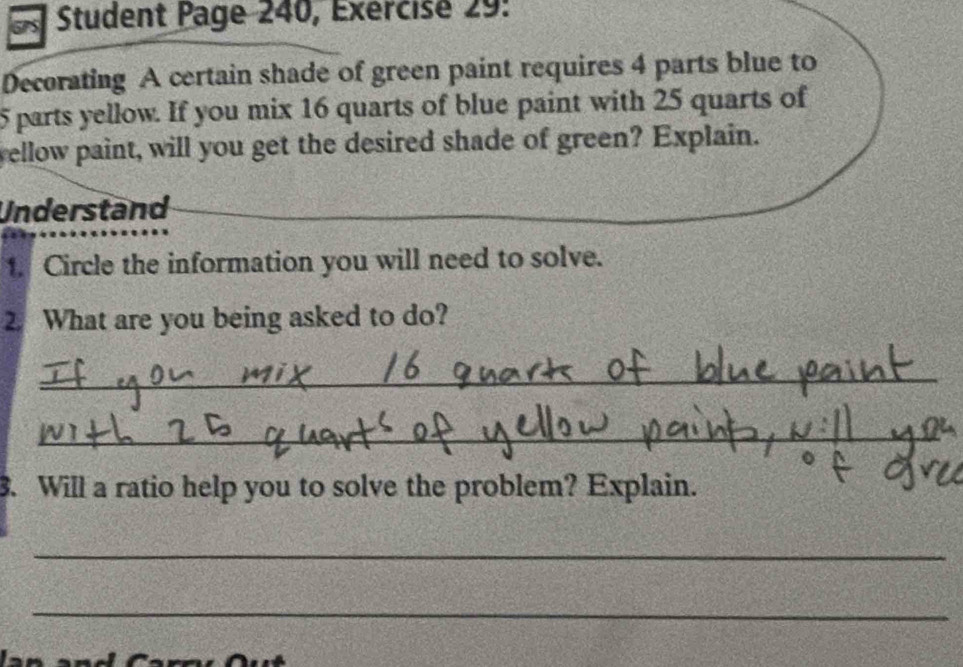 Student Page 240, Exercise 29: 
Decorating A certain shade of green paint requires 4 parts blue to
5 parts yellow. If you mix 16 quarts of blue paint with 25 quarts of 
yellow paint, will you get the desired shade of green? Explain. 
Understand 
1. Circle the information you will need to solve. 
2. What are you being asked to do? 
_ 
_ 
3. Will a ratio help you to solve the problem? Explain. 
_ 
_ 
6