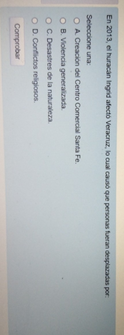 En 2013, el huracán Ingrid afectó Veracruz, lo cual causó que personas fueran desplazadas por:
Seleccione una:
A. Creación del Centro Comercial Santa Fe.
B. Violencia generalizada.
C. Desastres de la naturaleza.
D. Conflictos religiosos.
Comprobar