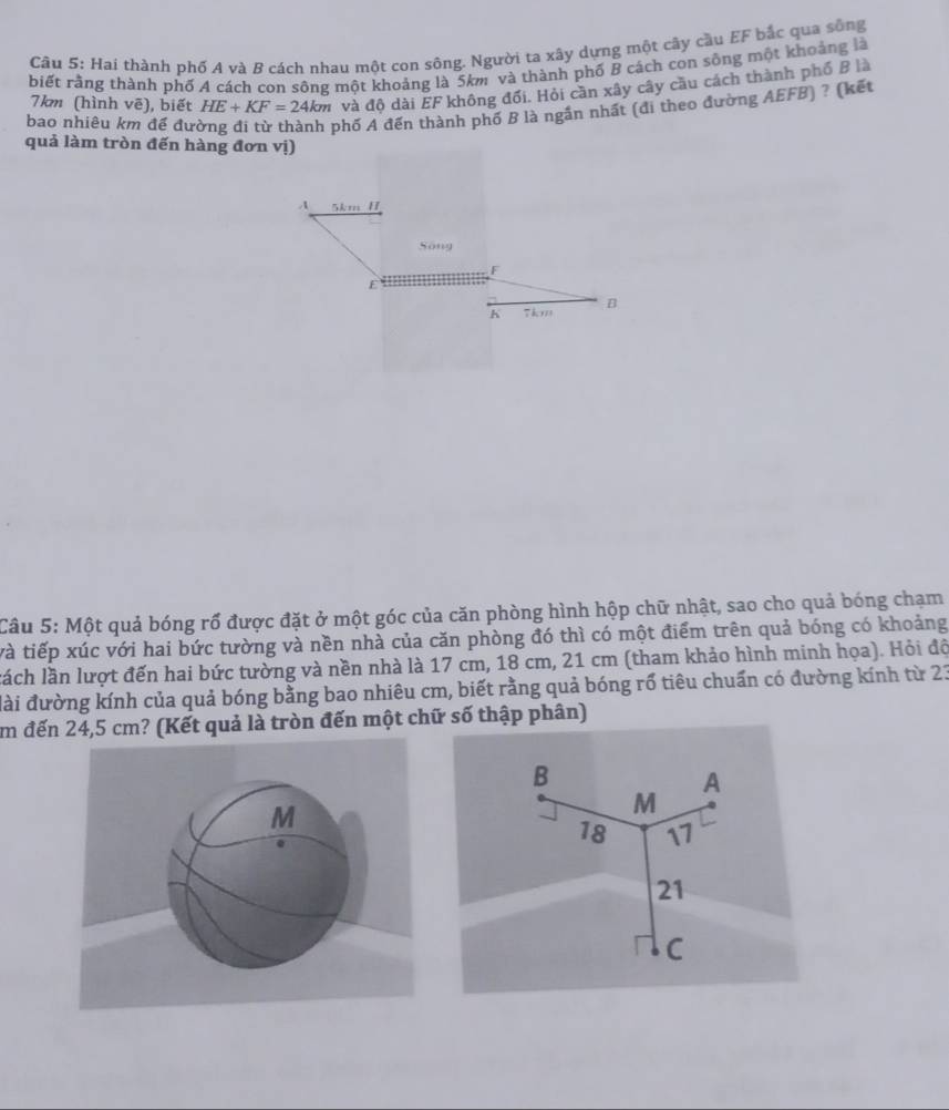 Hai thành phố A và B cách nhau một con sông. Người ta xây dựng một cây cầu EF bắc qua sông 
biết rằng thành phố A cách con sông một khoảng là 5km và thành phố B cách con sông một khoảng là
7km (hình vẽ), biết HE+KF=24km và độ dài EF không đổi. Hỏi cần xây cây cầu cách thành phố B là 
bao nhiêu km đề đưc 
phố A đến thành phố B là ngắn nhất (đi theo đường AEFB) ? (kết 
quả làm tròn đến hàng đơn vị) 
A 5km H 
Sông
F
B
h
Câu 5: Một quả bóng rổ được đặt ở một góc của căn phòng hình hộp chữ nhật, sao cho quả bóng chạm 
và tiếp xúc với hai bức tường và nền nhà của căn phòng đó thì có một điểm trên quả bóng có khoảng 
lách lần lượt đến hai bức tường và nền nhà là 17 cm, 18 cm, 21 cm (tham khảo hình minh họa). Hỏi độ 
đài đường kính của quả bóng bằng bao nhiêu cm, biết rằng quả bóng rổ tiêu chuẩn có đường kính từ 23
im đến 24,5 cm? (Kết quả là tròn đến một chữ số thập phân)
B
A
M
18 17
21
C